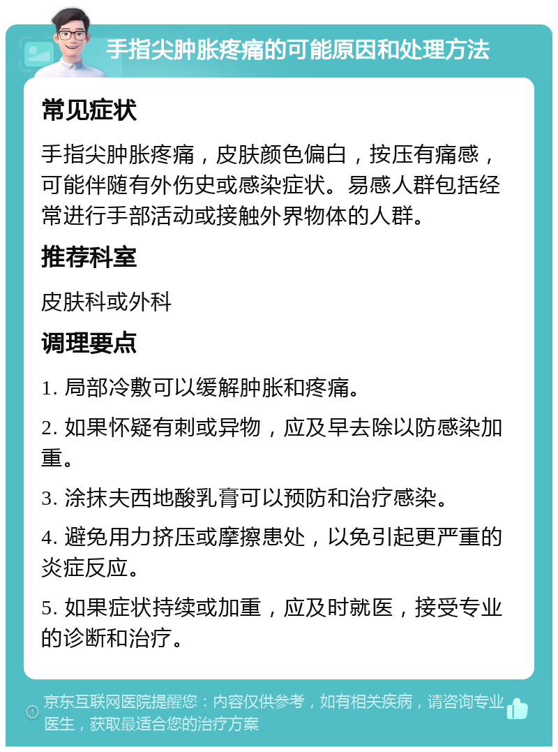 手指尖肿胀疼痛的可能原因和处理方法 常见症状 手指尖肿胀疼痛，皮肤颜色偏白，按压有痛感，可能伴随有外伤史或感染症状。易感人群包括经常进行手部活动或接触外界物体的人群。 推荐科室 皮肤科或外科 调理要点 1. 局部冷敷可以缓解肿胀和疼痛。 2. 如果怀疑有刺或异物，应及早去除以防感染加重。 3. 涂抹夫西地酸乳膏可以预防和治疗感染。 4. 避免用力挤压或摩擦患处，以免引起更严重的炎症反应。 5. 如果症状持续或加重，应及时就医，接受专业的诊断和治疗。