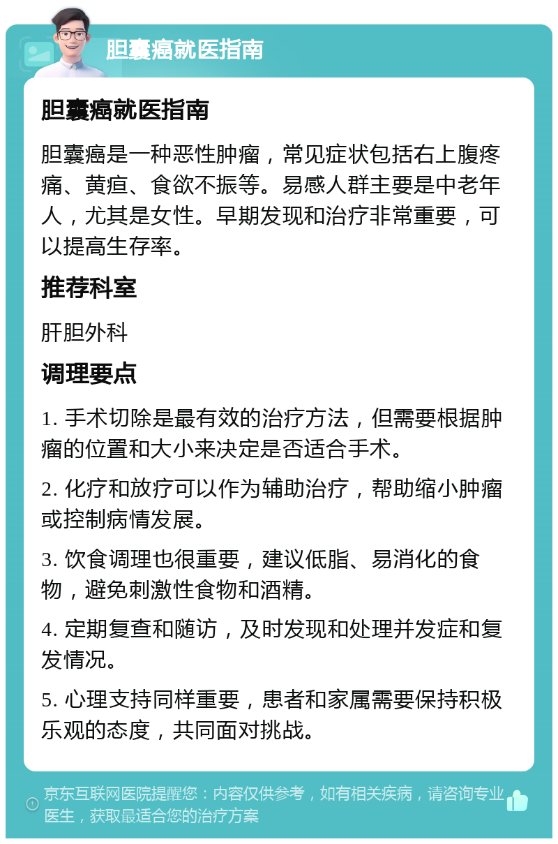 胆囊癌就医指南 胆囊癌就医指南 胆囊癌是一种恶性肿瘤，常见症状包括右上腹疼痛、黄疸、食欲不振等。易感人群主要是中老年人，尤其是女性。早期发现和治疗非常重要，可以提高生存率。 推荐科室 肝胆外科 调理要点 1. 手术切除是最有效的治疗方法，但需要根据肿瘤的位置和大小来决定是否适合手术。 2. 化疗和放疗可以作为辅助治疗，帮助缩小肿瘤或控制病情发展。 3. 饮食调理也很重要，建议低脂、易消化的食物，避免刺激性食物和酒精。 4. 定期复查和随访，及时发现和处理并发症和复发情况。 5. 心理支持同样重要，患者和家属需要保持积极乐观的态度，共同面对挑战。