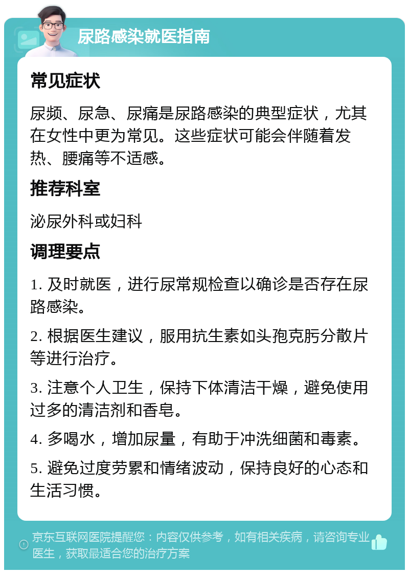 尿路感染就医指南 常见症状 尿频、尿急、尿痛是尿路感染的典型症状，尤其在女性中更为常见。这些症状可能会伴随着发热、腰痛等不适感。 推荐科室 泌尿外科或妇科 调理要点 1. 及时就医，进行尿常规检查以确诊是否存在尿路感染。 2. 根据医生建议，服用抗生素如头孢克肟分散片等进行治疗。 3. 注意个人卫生，保持下体清洁干燥，避免使用过多的清洁剂和香皂。 4. 多喝水，增加尿量，有助于冲洗细菌和毒素。 5. 避免过度劳累和情绪波动，保持良好的心态和生活习惯。