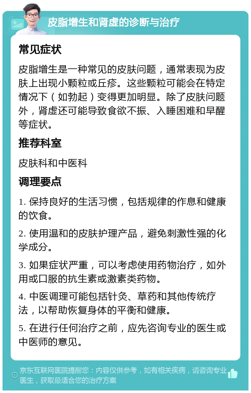 皮脂增生和肾虚的诊断与治疗 常见症状 皮脂增生是一种常见的皮肤问题，通常表现为皮肤上出现小颗粒或丘疹。这些颗粒可能会在特定情况下（如勃起）变得更加明显。除了皮肤问题外，肾虚还可能导致食欲不振、入睡困难和早醒等症状。 推荐科室 皮肤科和中医科 调理要点 1. 保持良好的生活习惯，包括规律的作息和健康的饮食。 2. 使用温和的皮肤护理产品，避免刺激性强的化学成分。 3. 如果症状严重，可以考虑使用药物治疗，如外用或口服的抗生素或激素类药物。 4. 中医调理可能包括针灸、草药和其他传统疗法，以帮助恢复身体的平衡和健康。 5. 在进行任何治疗之前，应先咨询专业的医生或中医师的意见。