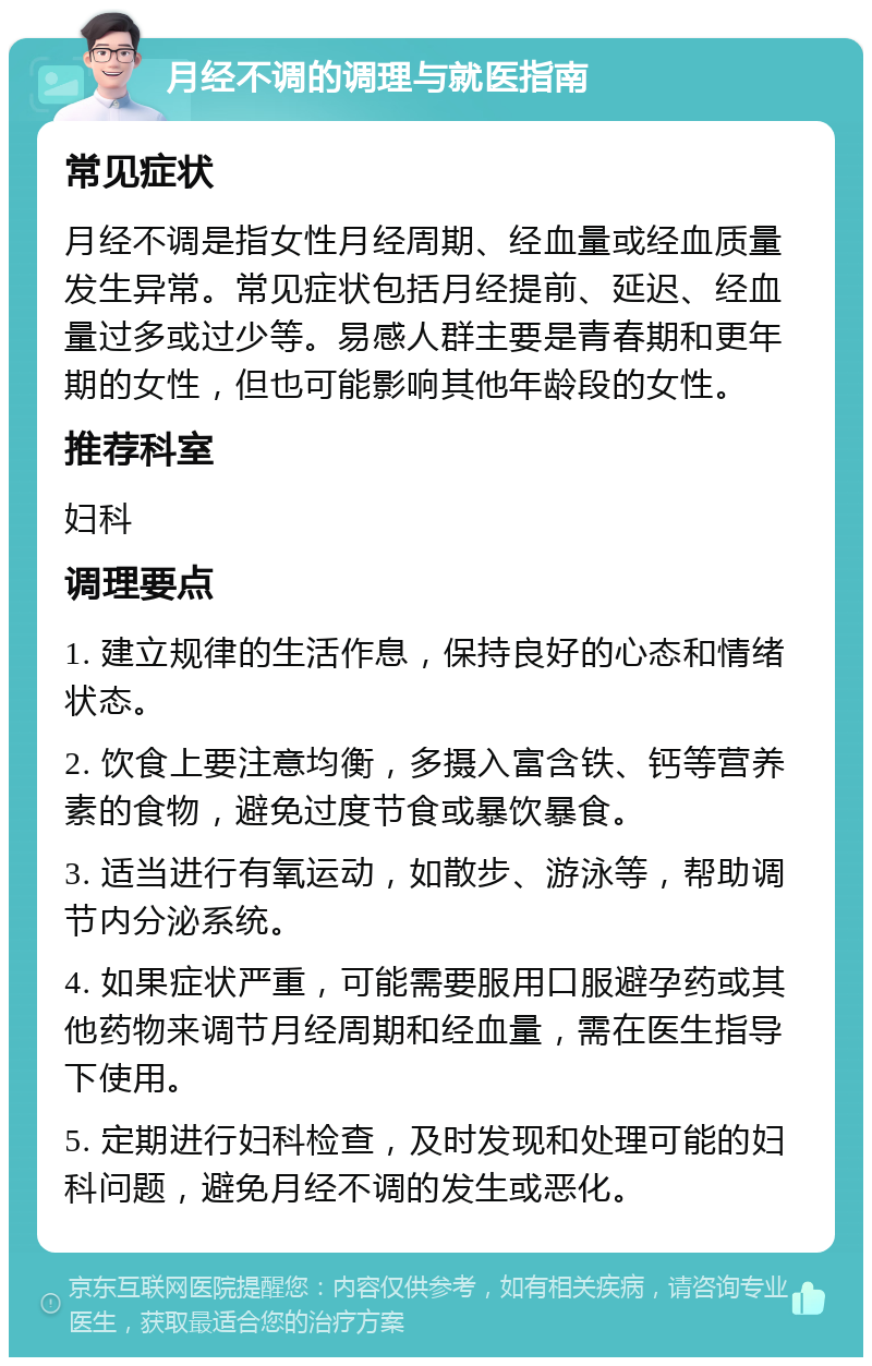 月经不调的调理与就医指南 常见症状 月经不调是指女性月经周期、经血量或经血质量发生异常。常见症状包括月经提前、延迟、经血量过多或过少等。易感人群主要是青春期和更年期的女性，但也可能影响其他年龄段的女性。 推荐科室 妇科 调理要点 1. 建立规律的生活作息，保持良好的心态和情绪状态。 2. 饮食上要注意均衡，多摄入富含铁、钙等营养素的食物，避免过度节食或暴饮暴食。 3. 适当进行有氧运动，如散步、游泳等，帮助调节内分泌系统。 4. 如果症状严重，可能需要服用口服避孕药或其他药物来调节月经周期和经血量，需在医生指导下使用。 5. 定期进行妇科检查，及时发现和处理可能的妇科问题，避免月经不调的发生或恶化。