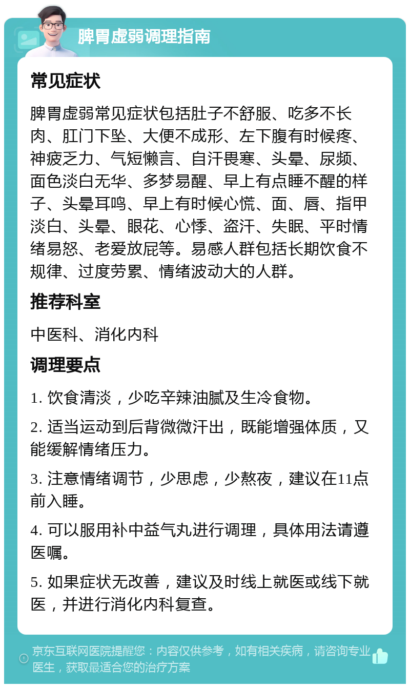 脾胃虚弱调理指南 常见症状 脾胃虚弱常见症状包括肚子不舒服、吃多不长肉、肛门下坠、大便不成形、左下腹有时候疼、神疲乏力、气短懒言、自汗畏寒、头晕、尿频、面色淡白无华、多梦易醒、早上有点睡不醒的样子、头晕耳鸣、早上有时候心慌、面、唇、指甲淡白、头晕、眼花、心悸、盗汗、失眠、平时情绪易怒、老爱放屁等。易感人群包括长期饮食不规律、过度劳累、情绪波动大的人群。 推荐科室 中医科、消化内科 调理要点 1. 饮食清淡，少吃辛辣油腻及生冷食物。 2. 适当运动到后背微微汗出，既能增强体质，又能缓解情绪压力。 3. 注意情绪调节，少思虑，少熬夜，建议在11点前入睡。 4. 可以服用补中益气丸进行调理，具体用法请遵医嘱。 5. 如果症状无改善，建议及时线上就医或线下就医，并进行消化内科复查。