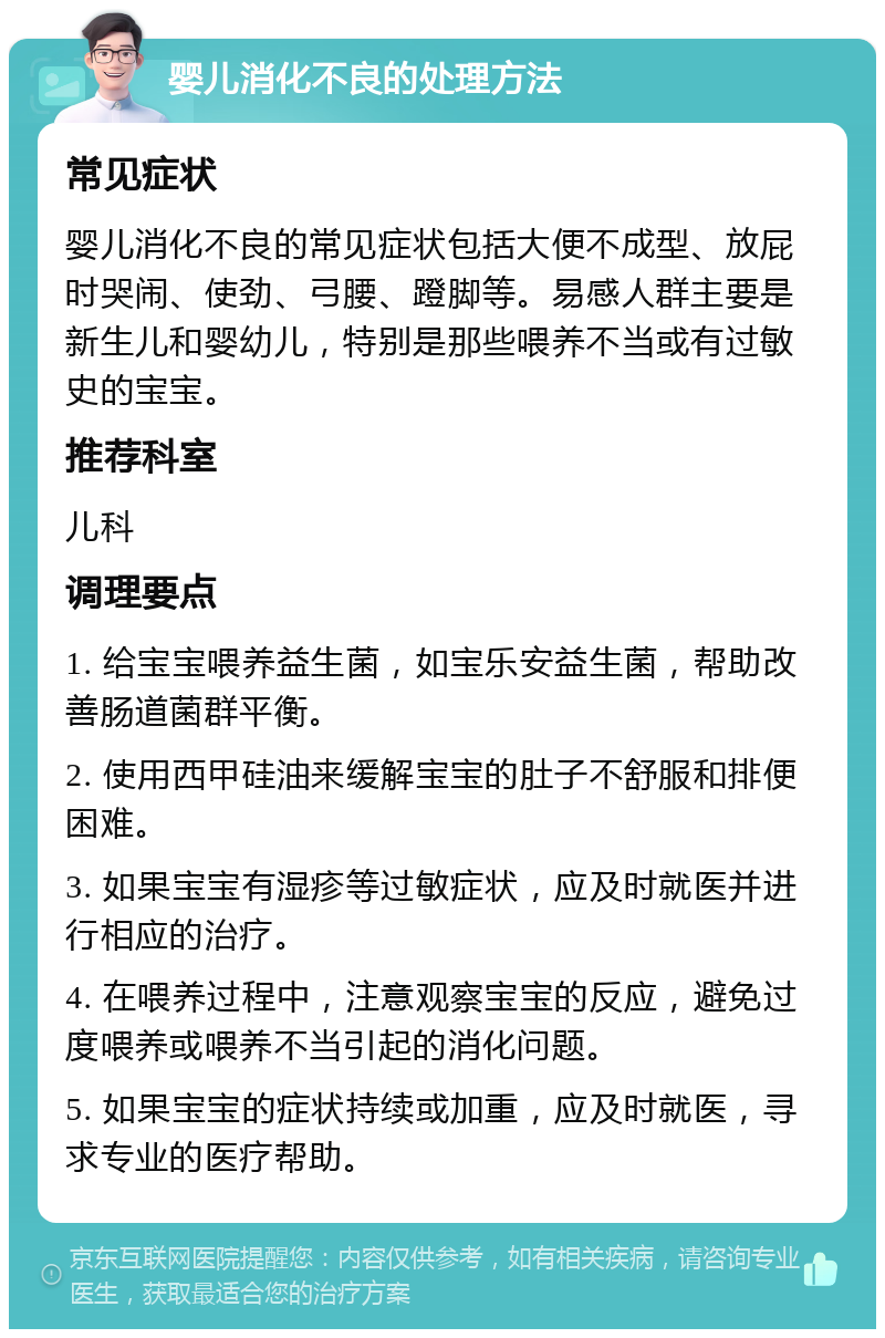 婴儿消化不良的处理方法 常见症状 婴儿消化不良的常见症状包括大便不成型、放屁时哭闹、使劲、弓腰、蹬脚等。易感人群主要是新生儿和婴幼儿，特别是那些喂养不当或有过敏史的宝宝。 推荐科室 儿科 调理要点 1. 给宝宝喂养益生菌，如宝乐安益生菌，帮助改善肠道菌群平衡。 2. 使用西甲硅油来缓解宝宝的肚子不舒服和排便困难。 3. 如果宝宝有湿疹等过敏症状，应及时就医并进行相应的治疗。 4. 在喂养过程中，注意观察宝宝的反应，避免过度喂养或喂养不当引起的消化问题。 5. 如果宝宝的症状持续或加重，应及时就医，寻求专业的医疗帮助。