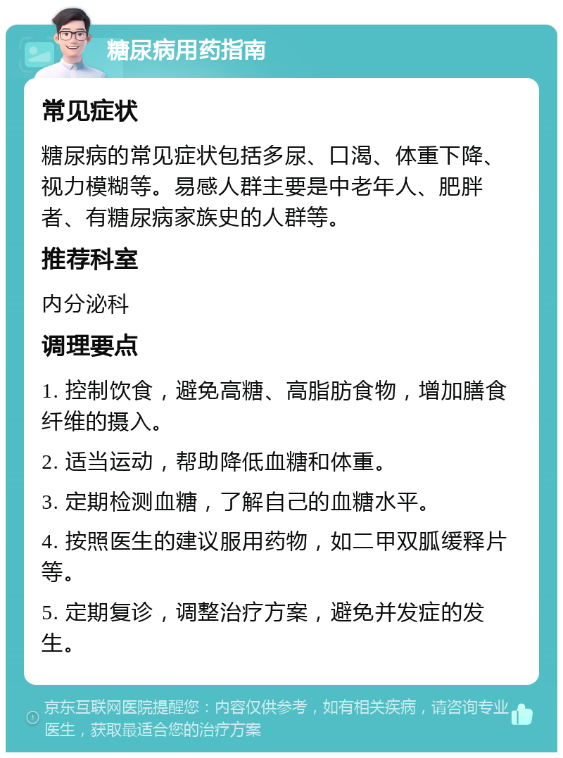 糖尿病用药指南 常见症状 糖尿病的常见症状包括多尿、口渴、体重下降、视力模糊等。易感人群主要是中老年人、肥胖者、有糖尿病家族史的人群等。 推荐科室 内分泌科 调理要点 1. 控制饮食，避免高糖、高脂肪食物，增加膳食纤维的摄入。 2. 适当运动，帮助降低血糖和体重。 3. 定期检测血糖，了解自己的血糖水平。 4. 按照医生的建议服用药物，如二甲双胍缓释片等。 5. 定期复诊，调整治疗方案，避免并发症的发生。