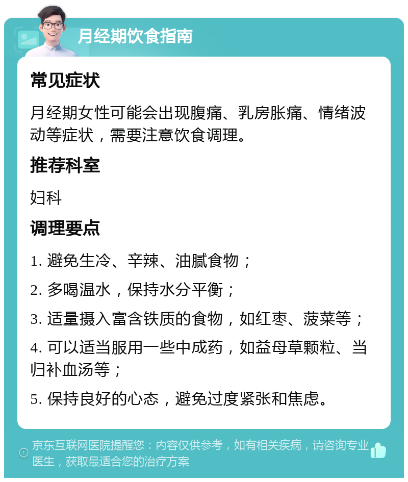 月经期饮食指南 常见症状 月经期女性可能会出现腹痛、乳房胀痛、情绪波动等症状，需要注意饮食调理。 推荐科室 妇科 调理要点 1. 避免生冷、辛辣、油腻食物； 2. 多喝温水，保持水分平衡； 3. 适量摄入富含铁质的食物，如红枣、菠菜等； 4. 可以适当服用一些中成药，如益母草颗粒、当归补血汤等； 5. 保持良好的心态，避免过度紧张和焦虑。