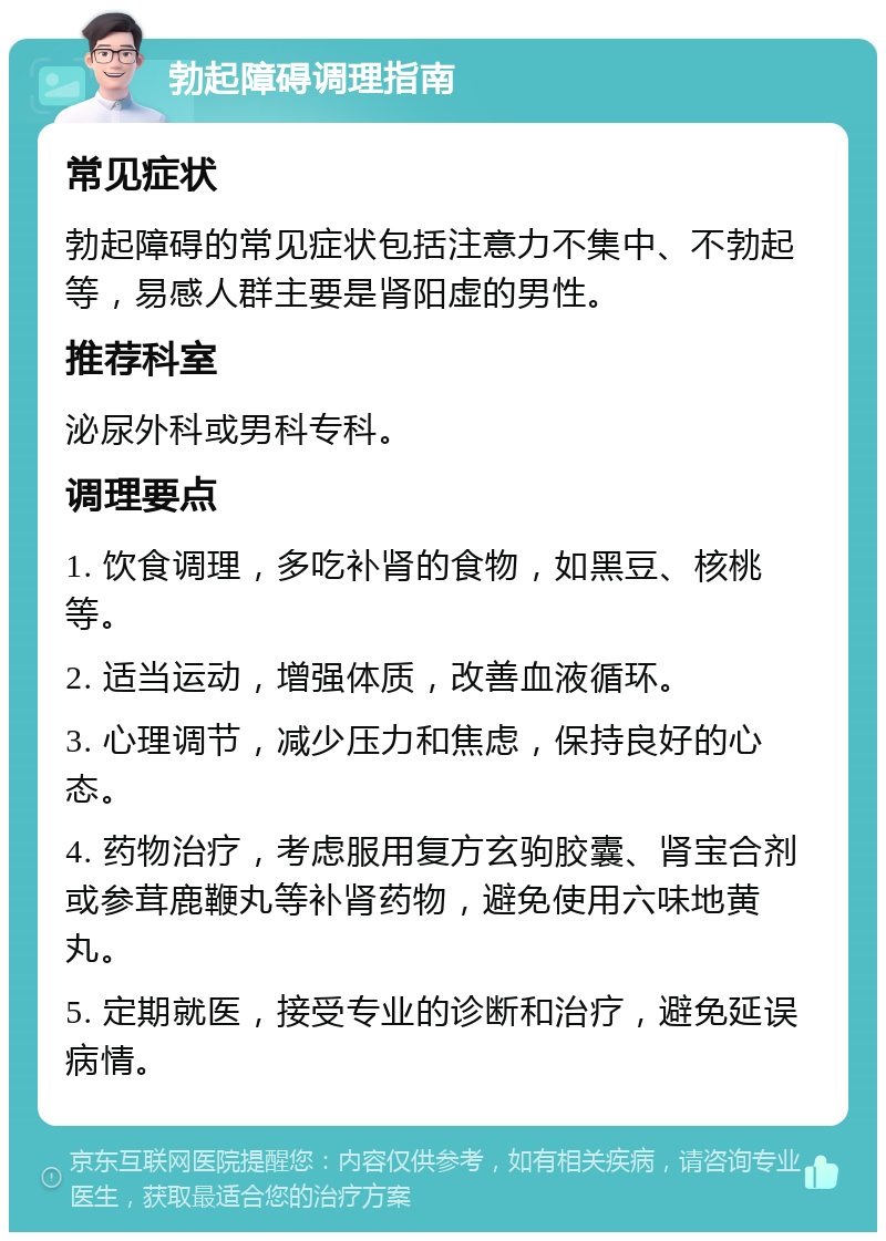 勃起障碍调理指南 常见症状 勃起障碍的常见症状包括注意力不集中、不勃起等，易感人群主要是肾阳虚的男性。 推荐科室 泌尿外科或男科专科。 调理要点 1. 饮食调理，多吃补肾的食物，如黑豆、核桃等。 2. 适当运动，增强体质，改善血液循环。 3. 心理调节，减少压力和焦虑，保持良好的心态。 4. 药物治疗，考虑服用复方玄驹胶囊、肾宝合剂或参茸鹿鞭丸等补肾药物，避免使用六味地黄丸。 5. 定期就医，接受专业的诊断和治疗，避免延误病情。