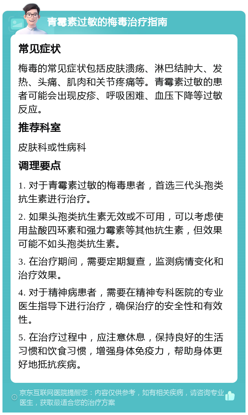 青霉素过敏的梅毒治疗指南 常见症状 梅毒的常见症状包括皮肤溃疡、淋巴结肿大、发热、头痛、肌肉和关节疼痛等。青霉素过敏的患者可能会出现皮疹、呼吸困难、血压下降等过敏反应。 推荐科室 皮肤科或性病科 调理要点 1. 对于青霉素过敏的梅毒患者，首选三代头孢类抗生素进行治疗。 2. 如果头孢类抗生素无效或不可用，可以考虑使用盐酸四环素和强力霉素等其他抗生素，但效果可能不如头孢类抗生素。 3. 在治疗期间，需要定期复查，监测病情变化和治疗效果。 4. 对于精神病患者，需要在精神专科医院的专业医生指导下进行治疗，确保治疗的安全性和有效性。 5. 在治疗过程中，应注意休息，保持良好的生活习惯和饮食习惯，增强身体免疫力，帮助身体更好地抵抗疾病。