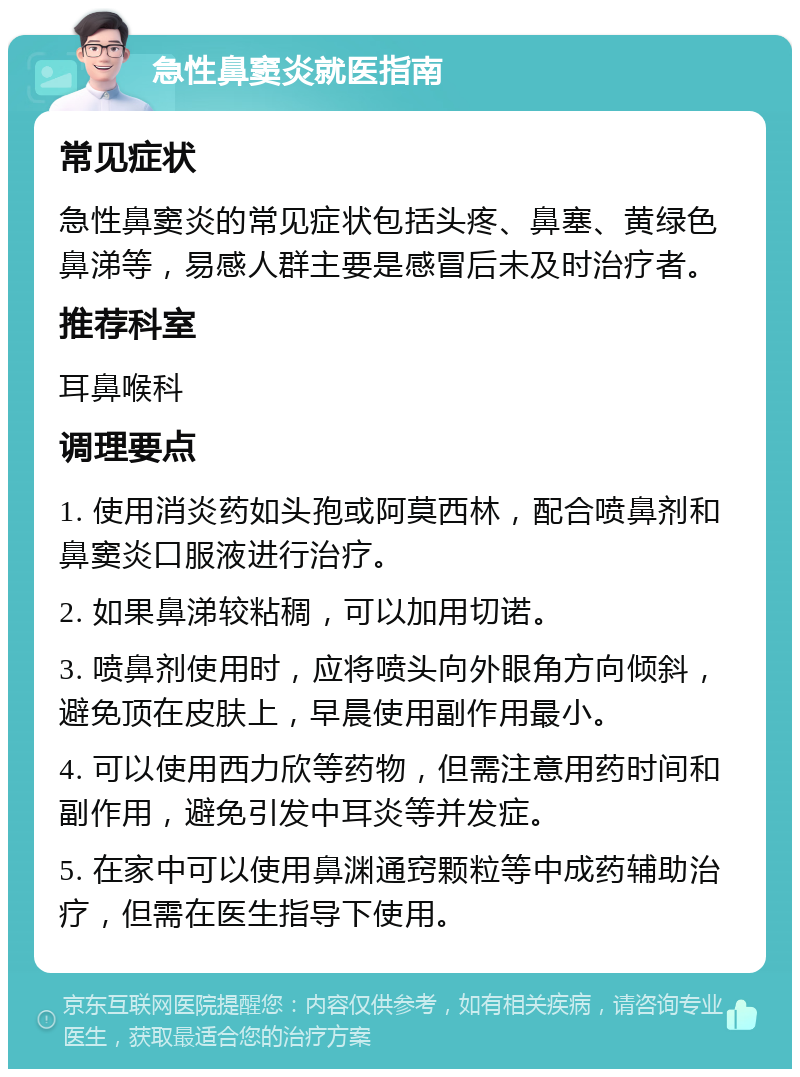 急性鼻窦炎就医指南 常见症状 急性鼻窦炎的常见症状包括头疼、鼻塞、黄绿色鼻涕等，易感人群主要是感冒后未及时治疗者。 推荐科室 耳鼻喉科 调理要点 1. 使用消炎药如头孢或阿莫西林，配合喷鼻剂和鼻窦炎口服液进行治疗。 2. 如果鼻涕较粘稠，可以加用切诺。 3. 喷鼻剂使用时，应将喷头向外眼角方向倾斜，避免顶在皮肤上，早晨使用副作用最小。 4. 可以使用西力欣等药物，但需注意用药时间和副作用，避免引发中耳炎等并发症。 5. 在家中可以使用鼻渊通窍颗粒等中成药辅助治疗，但需在医生指导下使用。