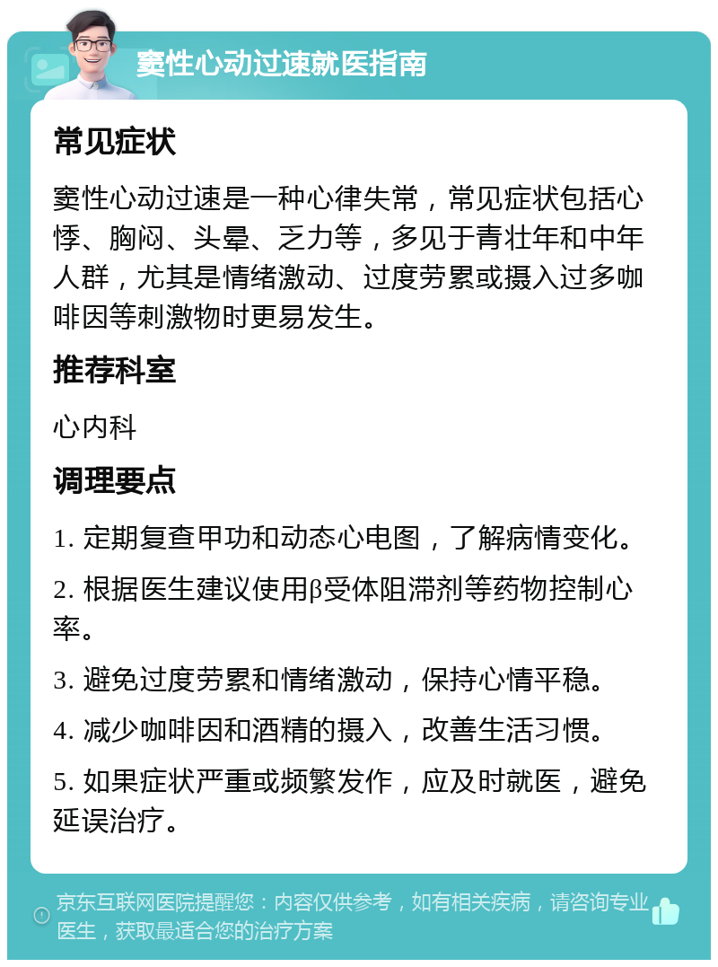 窦性心动过速就医指南 常见症状 窦性心动过速是一种心律失常，常见症状包括心悸、胸闷、头晕、乏力等，多见于青壮年和中年人群，尤其是情绪激动、过度劳累或摄入过多咖啡因等刺激物时更易发生。 推荐科室 心内科 调理要点 1. 定期复查甲功和动态心电图，了解病情变化。 2. 根据医生建议使用β受体阻滞剂等药物控制心率。 3. 避免过度劳累和情绪激动，保持心情平稳。 4. 减少咖啡因和酒精的摄入，改善生活习惯。 5. 如果症状严重或频繁发作，应及时就医，避免延误治疗。