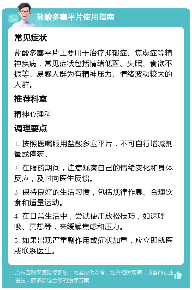 盐酸多塞平片使用指南 常见症状 盐酸多塞平片主要用于治疗抑郁症、焦虑症等精神疾病，常见症状包括情绪低落、失眠、食欲不振等。易感人群为有精神压力、情绪波动较大的人群。 推荐科室 精神心理科 调理要点 1. 按照医嘱服用盐酸多塞平片，不可自行增减剂量或停药。 2. 在服药期间，注意观察自己的情绪变化和身体反应，及时向医生反馈。 3. 保持良好的生活习惯，包括规律作息、合理饮食和适量运动。 4. 在日常生活中，尝试使用放松技巧，如深呼吸、冥想等，来缓解焦虑和压力。 5. 如果出现严重副作用或症状加重，应立即就医或联系医生。