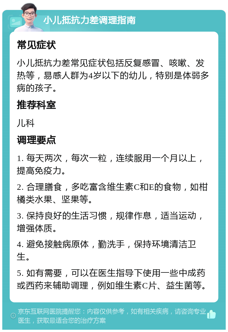 小儿抵抗力差调理指南 常见症状 小儿抵抗力差常见症状包括反复感冒、咳嗽、发热等，易感人群为4岁以下的幼儿，特别是体弱多病的孩子。 推荐科室 儿科 调理要点 1. 每天两次，每次一粒，连续服用一个月以上，提高免疫力。 2. 合理膳食，多吃富含维生素C和E的食物，如柑橘类水果、坚果等。 3. 保持良好的生活习惯，规律作息，适当运动，增强体质。 4. 避免接触病原体，勤洗手，保持环境清洁卫生。 5. 如有需要，可以在医生指导下使用一些中成药或西药来辅助调理，例如维生素C片、益生菌等。