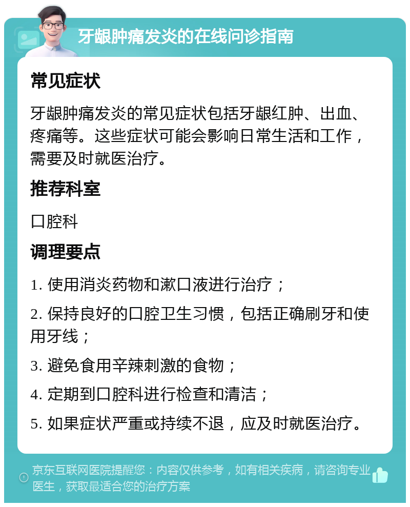 牙龈肿痛发炎的在线问诊指南 常见症状 牙龈肿痛发炎的常见症状包括牙龈红肿、出血、疼痛等。这些症状可能会影响日常生活和工作，需要及时就医治疗。 推荐科室 口腔科 调理要点 1. 使用消炎药物和漱口液进行治疗； 2. 保持良好的口腔卫生习惯，包括正确刷牙和使用牙线； 3. 避免食用辛辣刺激的食物； 4. 定期到口腔科进行检查和清洁； 5. 如果症状严重或持续不退，应及时就医治疗。