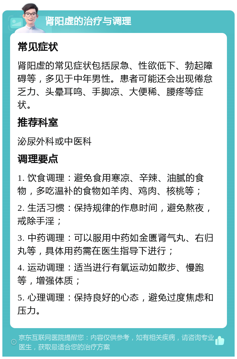 肾阳虚的治疗与调理 常见症状 肾阳虚的常见症状包括尿急、性欲低下、勃起障碍等，多见于中年男性。患者可能还会出现倦怠乏力、头晕耳鸣、手脚凉、大便稀、腰疼等症状。 推荐科室 泌尿外科或中医科 调理要点 1. 饮食调理：避免食用寒凉、辛辣、油腻的食物，多吃温补的食物如羊肉、鸡肉、核桃等； 2. 生活习惯：保持规律的作息时间，避免熬夜，戒除手淫； 3. 中药调理：可以服用中药如金匮肾气丸、右归丸等，具体用药需在医生指导下进行； 4. 运动调理：适当进行有氧运动如散步、慢跑等，增强体质； 5. 心理调理：保持良好的心态，避免过度焦虑和压力。