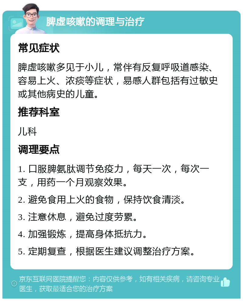 脾虚咳嗽的调理与治疗 常见症状 脾虚咳嗽多见于小儿，常伴有反复呼吸道感染、容易上火、浓痰等症状，易感人群包括有过敏史或其他病史的儿童。 推荐科室 儿科 调理要点 1. 口服脾氨肽调节免疫力，每天一次，每次一支，用药一个月观察效果。 2. 避免食用上火的食物，保持饮食清淡。 3. 注意休息，避免过度劳累。 4. 加强锻炼，提高身体抵抗力。 5. 定期复查，根据医生建议调整治疗方案。