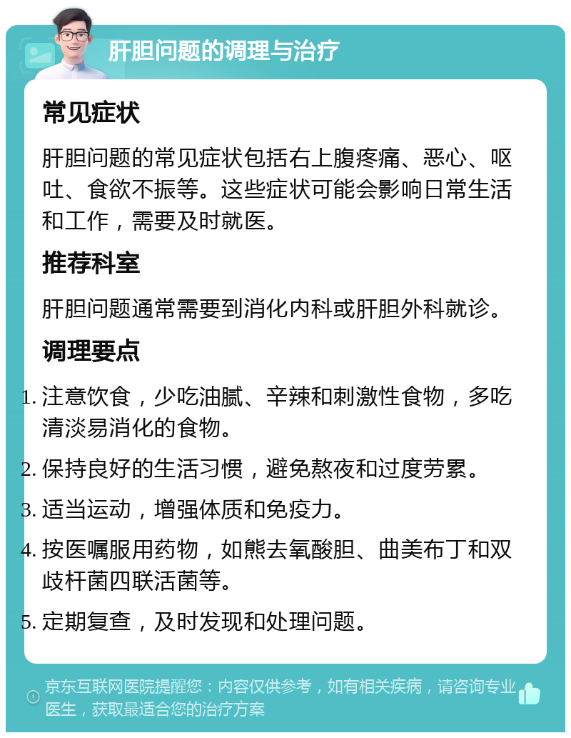 肝胆问题的调理与治疗 常见症状 肝胆问题的常见症状包括右上腹疼痛、恶心、呕吐、食欲不振等。这些症状可能会影响日常生活和工作，需要及时就医。 推荐科室 肝胆问题通常需要到消化内科或肝胆外科就诊。 调理要点 注意饮食，少吃油腻、辛辣和刺激性食物，多吃清淡易消化的食物。 保持良好的生活习惯，避免熬夜和过度劳累。 适当运动，增强体质和免疫力。 按医嘱服用药物，如熊去氧酸胆、曲美布丁和双歧杆菌四联活菌等。 定期复查，及时发现和处理问题。