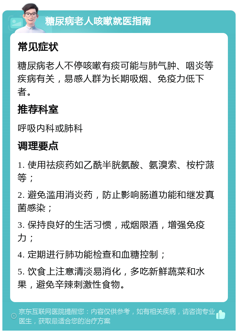 糖尿病老人咳嗽就医指南 常见症状 糖尿病老人不停咳嗽有痰可能与肺气肿、咽炎等疾病有关，易感人群为长期吸烟、免疫力低下者。 推荐科室 呼吸内科或肺科 调理要点 1. 使用祛痰药如乙酰半胱氨酸、氨溴索、桉柠蒎等； 2. 避免滥用消炎药，防止影响肠道功能和继发真菌感染； 3. 保持良好的生活习惯，戒烟限酒，增强免疫力； 4. 定期进行肺功能检查和血糖控制； 5. 饮食上注意清淡易消化，多吃新鲜蔬菜和水果，避免辛辣刺激性食物。