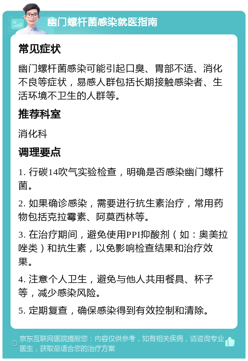 幽门螺杆菌感染就医指南 常见症状 幽门螺杆菌感染可能引起口臭、胃部不适、消化不良等症状，易感人群包括长期接触感染者、生活环境不卫生的人群等。 推荐科室 消化科 调理要点 1. 行碳14吹气实验检查，明确是否感染幽门螺杆菌。 2. 如果确诊感染，需要进行抗生素治疗，常用药物包括克拉霉素、阿莫西林等。 3. 在治疗期间，避免使用PPI抑酸剂（如：奥美拉唑类）和抗生素，以免影响检查结果和治疗效果。 4. 注意个人卫生，避免与他人共用餐具、杯子等，减少感染风险。 5. 定期复查，确保感染得到有效控制和清除。