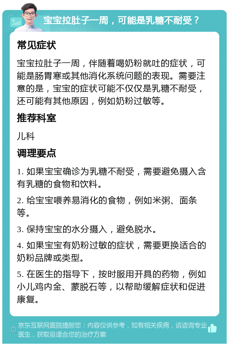 宝宝拉肚子一周，可能是乳糖不耐受？ 常见症状 宝宝拉肚子一周，伴随着喝奶粉就吐的症状，可能是肠胃寒或其他消化系统问题的表现。需要注意的是，宝宝的症状可能不仅仅是乳糖不耐受，还可能有其他原因，例如奶粉过敏等。 推荐科室 儿科 调理要点 1. 如果宝宝确诊为乳糖不耐受，需要避免摄入含有乳糖的食物和饮料。 2. 给宝宝喂养易消化的食物，例如米粥、面条等。 3. 保持宝宝的水分摄入，避免脱水。 4. 如果宝宝有奶粉过敏的症状，需要更换适合的奶粉品牌或类型。 5. 在医生的指导下，按时服用开具的药物，例如小儿鸡内金、蒙脱石等，以帮助缓解症状和促进康复。