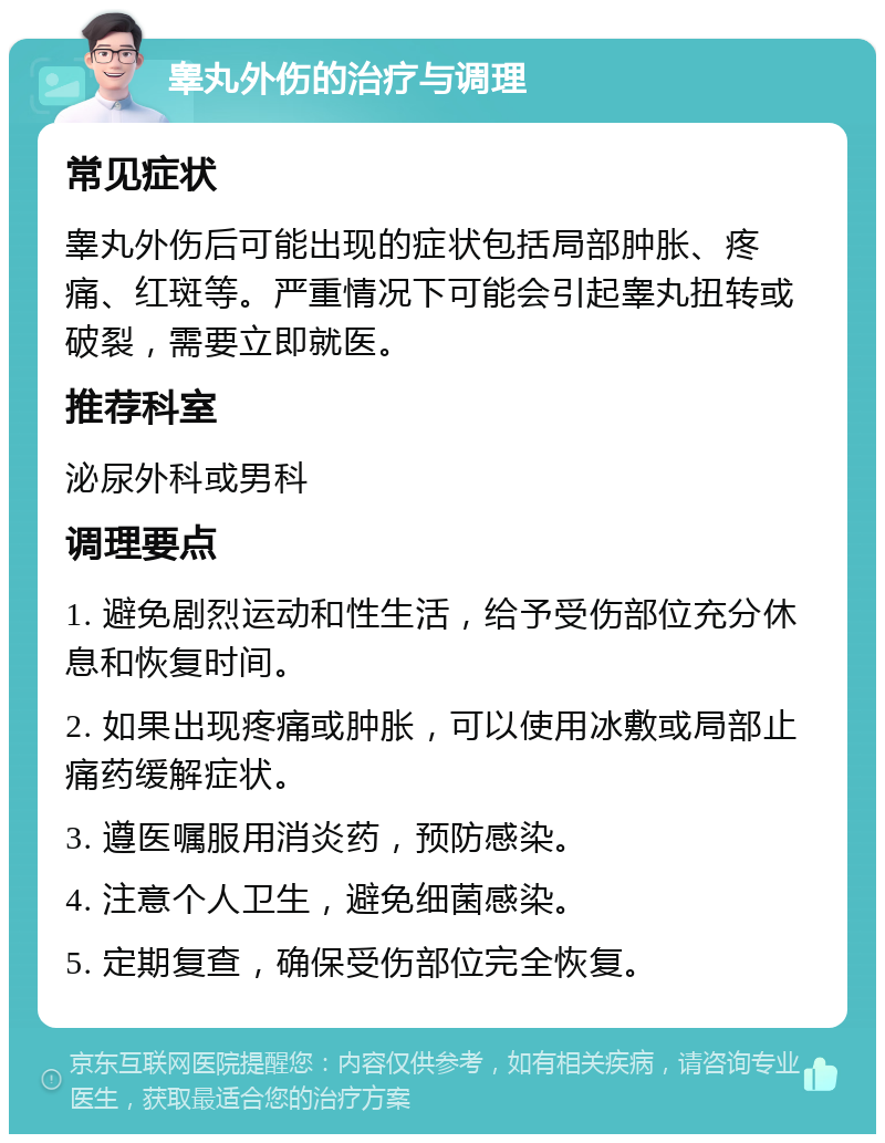 睾丸外伤的治疗与调理 常见症状 睾丸外伤后可能出现的症状包括局部肿胀、疼痛、红斑等。严重情况下可能会引起睾丸扭转或破裂，需要立即就医。 推荐科室 泌尿外科或男科 调理要点 1. 避免剧烈运动和性生活，给予受伤部位充分休息和恢复时间。 2. 如果出现疼痛或肿胀，可以使用冰敷或局部止痛药缓解症状。 3. 遵医嘱服用消炎药，预防感染。 4. 注意个人卫生，避免细菌感染。 5. 定期复查，确保受伤部位完全恢复。