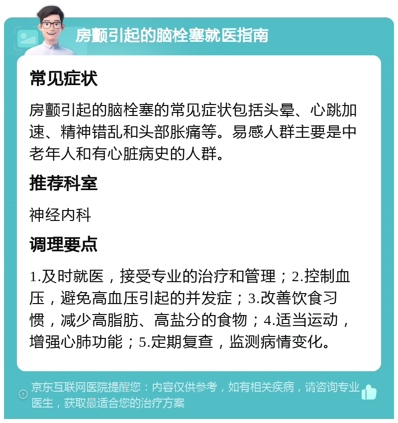 房颤引起的脑栓塞就医指南 常见症状 房颤引起的脑栓塞的常见症状包括头晕、心跳加速、精神错乱和头部胀痛等。易感人群主要是中老年人和有心脏病史的人群。 推荐科室 神经内科 调理要点 1.及时就医，接受专业的治疗和管理；2.控制血压，避免高血压引起的并发症；3.改善饮食习惯，减少高脂肪、高盐分的食物；4.适当运动，增强心肺功能；5.定期复查，监测病情变化。