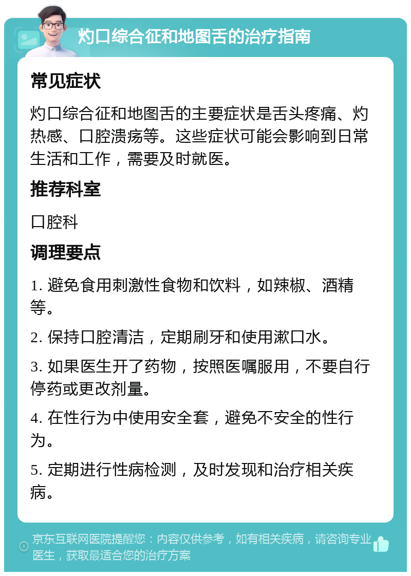 灼口综合征和地图舌的治疗指南 常见症状 灼口综合征和地图舌的主要症状是舌头疼痛、灼热感、口腔溃疡等。这些症状可能会影响到日常生活和工作，需要及时就医。 推荐科室 口腔科 调理要点 1. 避免食用刺激性食物和饮料，如辣椒、酒精等。 2. 保持口腔清洁，定期刷牙和使用漱口水。 3. 如果医生开了药物，按照医嘱服用，不要自行停药或更改剂量。 4. 在性行为中使用安全套，避免不安全的性行为。 5. 定期进行性病检测，及时发现和治疗相关疾病。