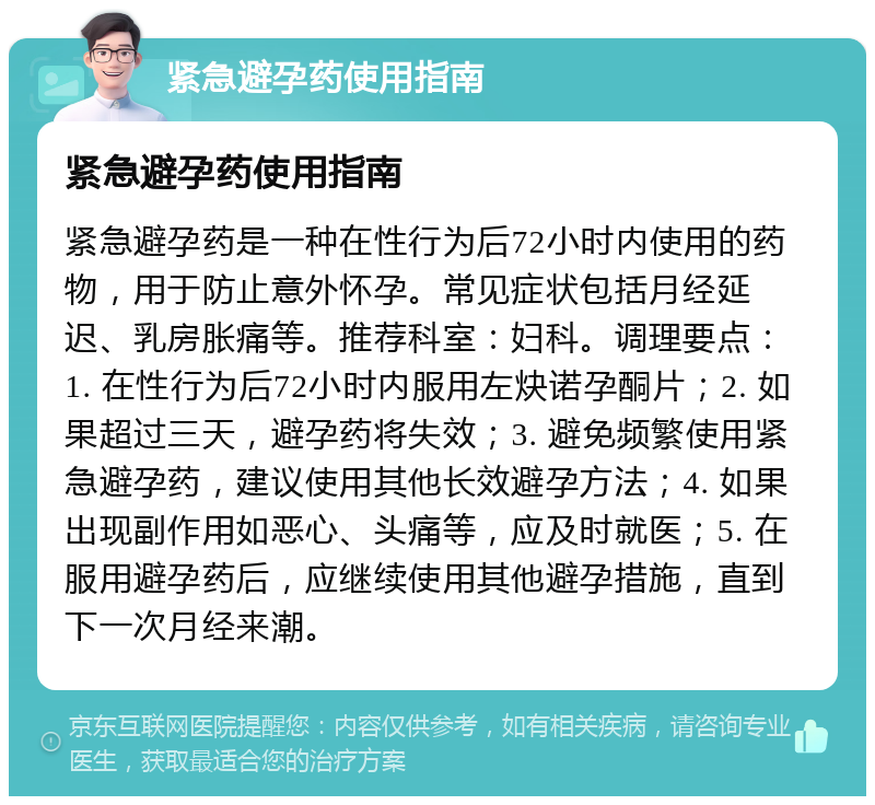 紧急避孕药使用指南 紧急避孕药使用指南 紧急避孕药是一种在性行为后72小时内使用的药物，用于防止意外怀孕。常见症状包括月经延迟、乳房胀痛等。推荐科室：妇科。调理要点：1. 在性行为后72小时内服用左炔诺孕酮片；2. 如果超过三天，避孕药将失效；3. 避免频繁使用紧急避孕药，建议使用其他长效避孕方法；4. 如果出现副作用如恶心、头痛等，应及时就医；5. 在服用避孕药后，应继续使用其他避孕措施，直到下一次月经来潮。