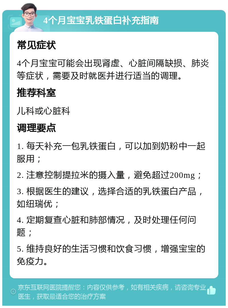 4个月宝宝乳铁蛋白补充指南 常见症状 4个月宝宝可能会出现肾虚、心脏间隔缺损、肺炎等症状，需要及时就医并进行适当的调理。 推荐科室 儿科或心脏科 调理要点 1. 每天补充一包乳铁蛋白，可以加到奶粉中一起服用； 2. 注意控制提拉米的摄入量，避免超过200mg； 3. 根据医生的建议，选择合适的乳铁蛋白产品，如纽瑞优； 4. 定期复查心脏和肺部情况，及时处理任何问题； 5. 维持良好的生活习惯和饮食习惯，增强宝宝的免疫力。