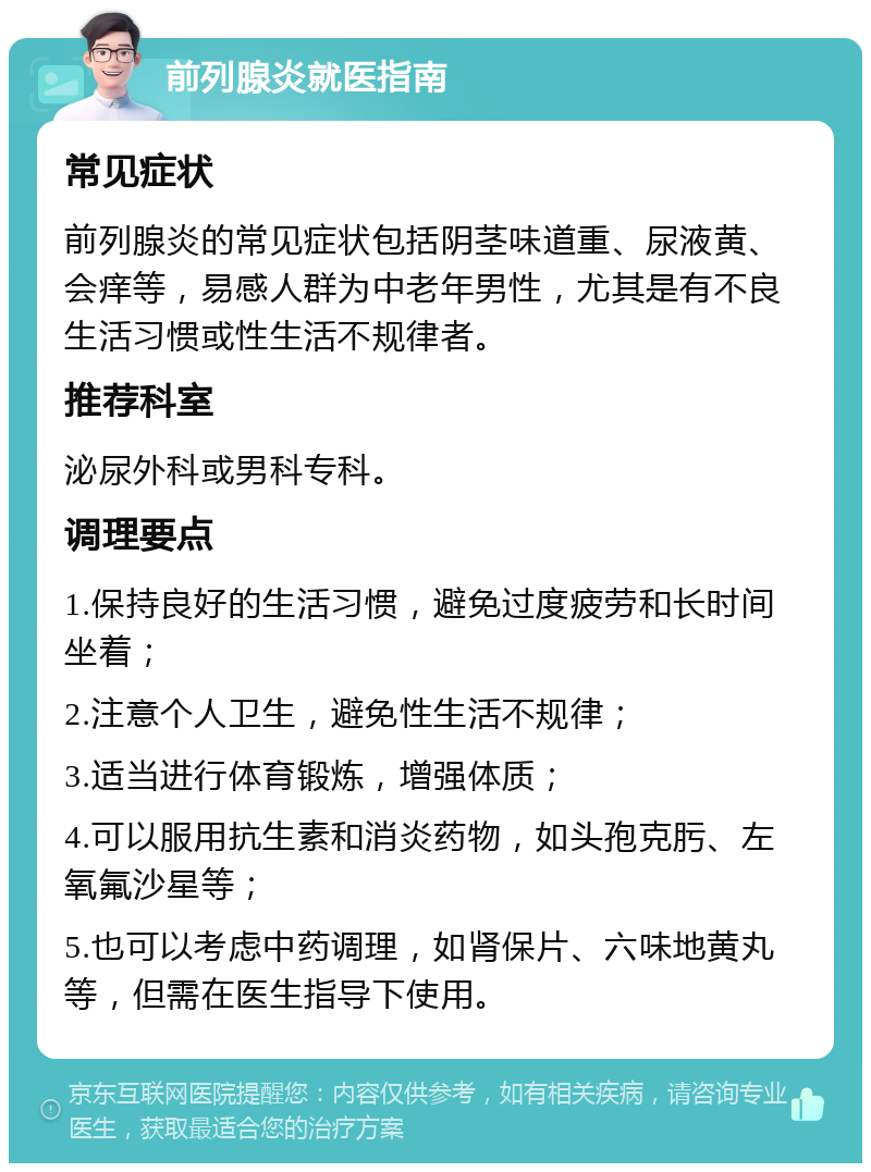 前列腺炎就医指南 常见症状 前列腺炎的常见症状包括阴茎味道重、尿液黄、会痒等，易感人群为中老年男性，尤其是有不良生活习惯或性生活不规律者。 推荐科室 泌尿外科或男科专科。 调理要点 1.保持良好的生活习惯，避免过度疲劳和长时间坐着； 2.注意个人卫生，避免性生活不规律； 3.适当进行体育锻炼，增强体质； 4.可以服用抗生素和消炎药物，如头孢克肟、左氧氟沙星等； 5.也可以考虑中药调理，如肾保片、六味地黄丸等，但需在医生指导下使用。