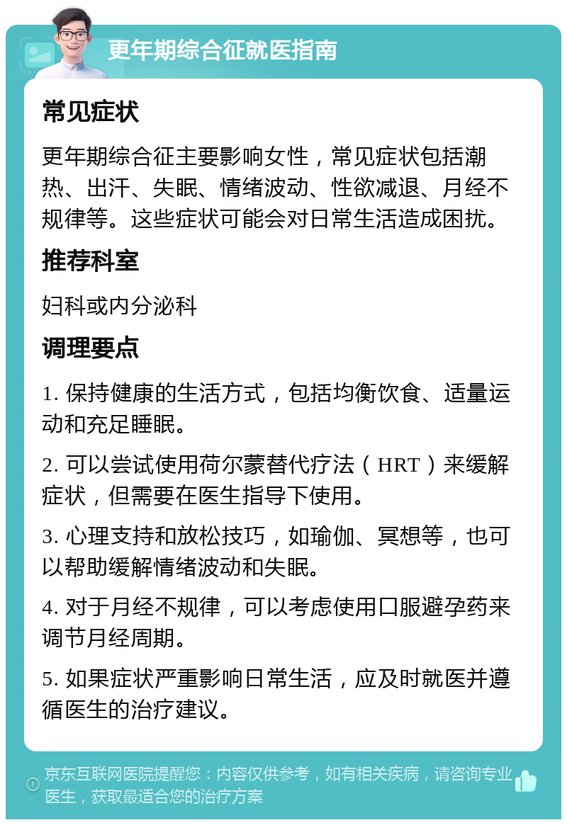 更年期综合征就医指南 常见症状 更年期综合征主要影响女性，常见症状包括潮热、出汗、失眠、情绪波动、性欲减退、月经不规律等。这些症状可能会对日常生活造成困扰。 推荐科室 妇科或内分泌科 调理要点 1. 保持健康的生活方式，包括均衡饮食、适量运动和充足睡眠。 2. 可以尝试使用荷尔蒙替代疗法（HRT）来缓解症状，但需要在医生指导下使用。 3. 心理支持和放松技巧，如瑜伽、冥想等，也可以帮助缓解情绪波动和失眠。 4. 对于月经不规律，可以考虑使用口服避孕药来调节月经周期。 5. 如果症状严重影响日常生活，应及时就医并遵循医生的治疗建议。