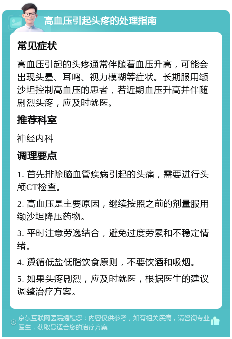 高血压引起头疼的处理指南 常见症状 高血压引起的头疼通常伴随着血压升高，可能会出现头晕、耳鸣、视力模糊等症状。长期服用缬沙坦控制高血压的患者，若近期血压升高并伴随剧烈头疼，应及时就医。 推荐科室 神经内科 调理要点 1. 首先排除脑血管疾病引起的头痛，需要进行头颅CT检查。 2. 高血压是主要原因，继续按照之前的剂量服用缬沙坦降压药物。 3. 平时注意劳逸结合，避免过度劳累和不稳定情绪。 4. 遵循低盐低脂饮食原则，不要饮酒和吸烟。 5. 如果头疼剧烈，应及时就医，根据医生的建议调整治疗方案。