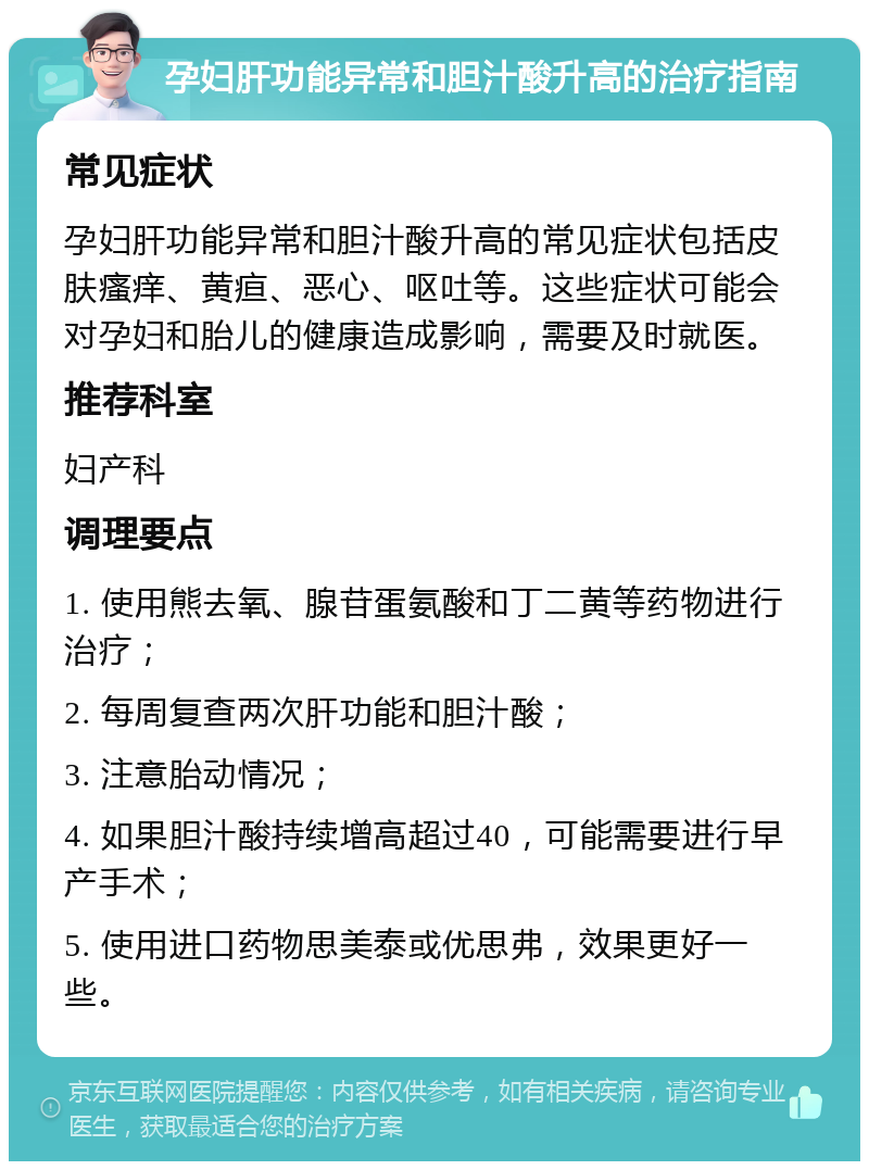 孕妇肝功能异常和胆汁酸升高的治疗指南 常见症状 孕妇肝功能异常和胆汁酸升高的常见症状包括皮肤瘙痒、黄疸、恶心、呕吐等。这些症状可能会对孕妇和胎儿的健康造成影响，需要及时就医。 推荐科室 妇产科 调理要点 1. 使用熊去氧、腺苷蛋氨酸和丁二黄等药物进行治疗； 2. 每周复查两次肝功能和胆汁酸； 3. 注意胎动情况； 4. 如果胆汁酸持续增高超过40，可能需要进行早产手术； 5. 使用进口药物思美泰或优思弗，效果更好一些。