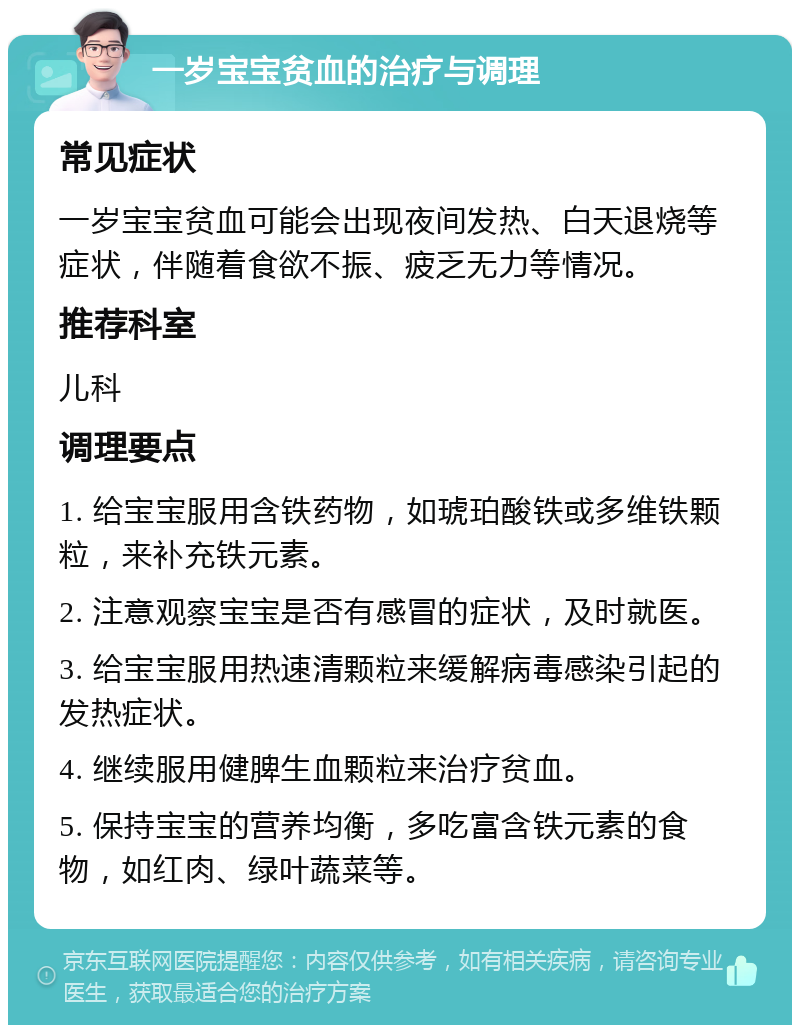 一岁宝宝贫血的治疗与调理 常见症状 一岁宝宝贫血可能会出现夜间发热、白天退烧等症状，伴随着食欲不振、疲乏无力等情况。 推荐科室 儿科 调理要点 1. 给宝宝服用含铁药物，如琥珀酸铁或多维铁颗粒，来补充铁元素。 2. 注意观察宝宝是否有感冒的症状，及时就医。 3. 给宝宝服用热速清颗粒来缓解病毒感染引起的发热症状。 4. 继续服用健脾生血颗粒来治疗贫血。 5. 保持宝宝的营养均衡，多吃富含铁元素的食物，如红肉、绿叶蔬菜等。