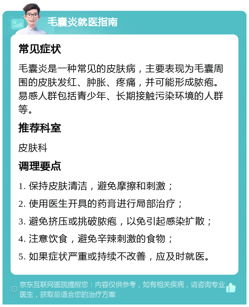 毛囊炎就医指南 常见症状 毛囊炎是一种常见的皮肤病，主要表现为毛囊周围的皮肤发红、肿胀、疼痛，并可能形成脓疱。易感人群包括青少年、长期接触污染环境的人群等。 推荐科室 皮肤科 调理要点 1. 保持皮肤清洁，避免摩擦和刺激； 2. 使用医生开具的药膏进行局部治疗； 3. 避免挤压或挑破脓疱，以免引起感染扩散； 4. 注意饮食，避免辛辣刺激的食物； 5. 如果症状严重或持续不改善，应及时就医。