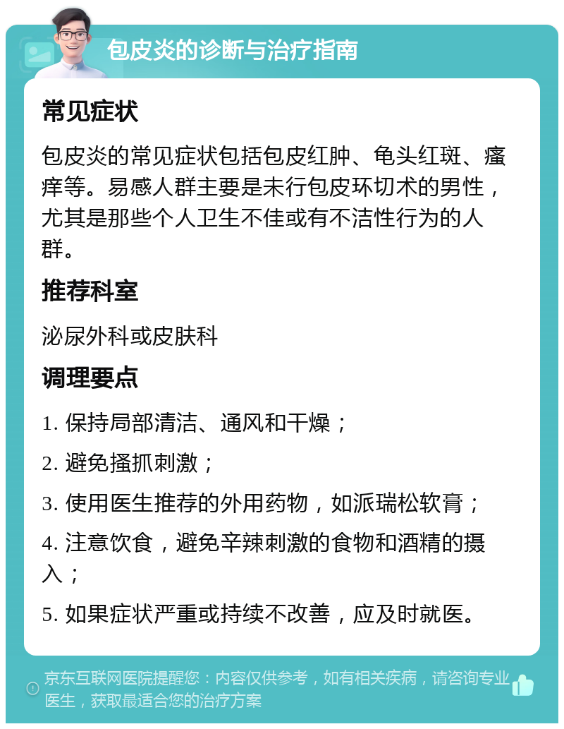 包皮炎的诊断与治疗指南 常见症状 包皮炎的常见症状包括包皮红肿、龟头红斑、瘙痒等。易感人群主要是未行包皮环切术的男性，尤其是那些个人卫生不佳或有不洁性行为的人群。 推荐科室 泌尿外科或皮肤科 调理要点 1. 保持局部清洁、通风和干燥； 2. 避免搔抓刺激； 3. 使用医生推荐的外用药物，如派瑞松软膏； 4. 注意饮食，避免辛辣刺激的食物和酒精的摄入； 5. 如果症状严重或持续不改善，应及时就医。