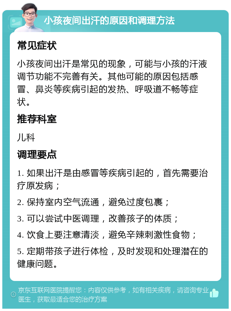 小孩夜间出汗的原因和调理方法 常见症状 小孩夜间出汗是常见的现象，可能与小孩的汗液调节功能不完善有关。其他可能的原因包括感冒、鼻炎等疾病引起的发热、呼吸道不畅等症状。 推荐科室 儿科 调理要点 1. 如果出汗是由感冒等疾病引起的，首先需要治疗原发病； 2. 保持室内空气流通，避免过度包裹； 3. 可以尝试中医调理，改善孩子的体质； 4. 饮食上要注意清淡，避免辛辣刺激性食物； 5. 定期带孩子进行体检，及时发现和处理潜在的健康问题。