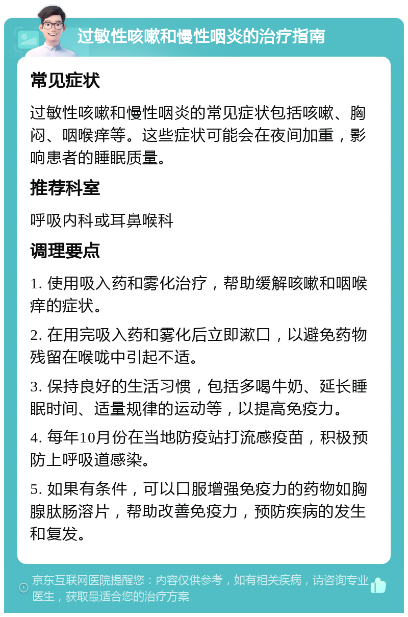 过敏性咳嗽和慢性咽炎的治疗指南 常见症状 过敏性咳嗽和慢性咽炎的常见症状包括咳嗽、胸闷、咽喉痒等。这些症状可能会在夜间加重，影响患者的睡眠质量。 推荐科室 呼吸内科或耳鼻喉科 调理要点 1. 使用吸入药和雾化治疗，帮助缓解咳嗽和咽喉痒的症状。 2. 在用完吸入药和雾化后立即漱口，以避免药物残留在喉咙中引起不适。 3. 保持良好的生活习惯，包括多喝牛奶、延长睡眠时间、适量规律的运动等，以提高免疫力。 4. 每年10月份在当地防疫站打流感疫苗，积极预防上呼吸道感染。 5. 如果有条件，可以口服增强免疫力的药物如胸腺肽肠溶片，帮助改善免疫力，预防疾病的发生和复发。