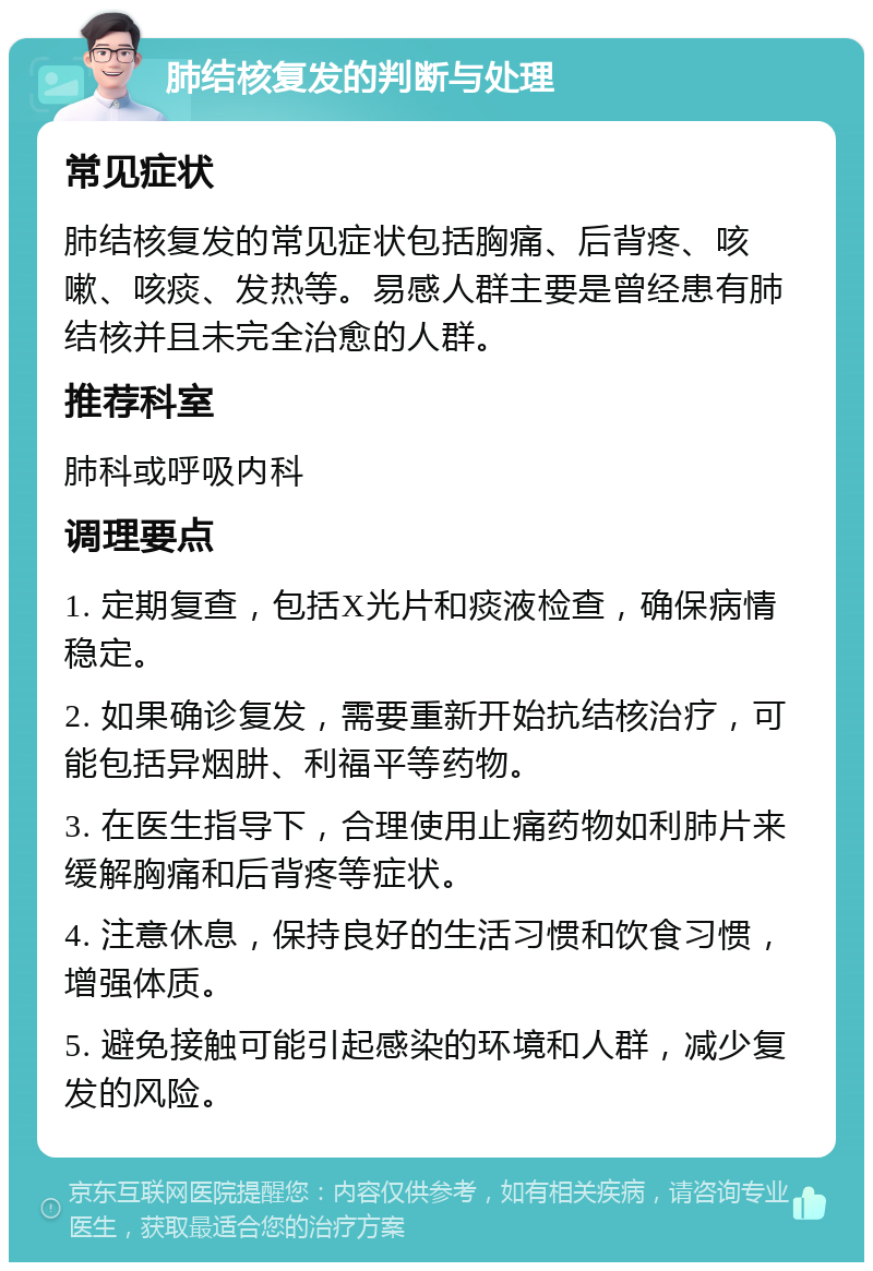 肺结核复发的判断与处理 常见症状 肺结核复发的常见症状包括胸痛、后背疼、咳嗽、咳痰、发热等。易感人群主要是曾经患有肺结核并且未完全治愈的人群。 推荐科室 肺科或呼吸内科 调理要点 1. 定期复查，包括X光片和痰液检查，确保病情稳定。 2. 如果确诊复发，需要重新开始抗结核治疗，可能包括异烟肼、利福平等药物。 3. 在医生指导下，合理使用止痛药物如利肺片来缓解胸痛和后背疼等症状。 4. 注意休息，保持良好的生活习惯和饮食习惯，增强体质。 5. 避免接触可能引起感染的环境和人群，减少复发的风险。