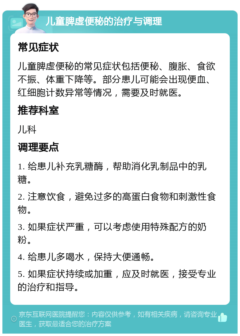 儿童脾虚便秘的治疗与调理 常见症状 儿童脾虚便秘的常见症状包括便秘、腹胀、食欲不振、体重下降等。部分患儿可能会出现便血、红细胞计数异常等情况，需要及时就医。 推荐科室 儿科 调理要点 1. 给患儿补充乳糖酶，帮助消化乳制品中的乳糖。 2. 注意饮食，避免过多的高蛋白食物和刺激性食物。 3. 如果症状严重，可以考虑使用特殊配方的奶粉。 4. 给患儿多喝水，保持大便通畅。 5. 如果症状持续或加重，应及时就医，接受专业的治疗和指导。