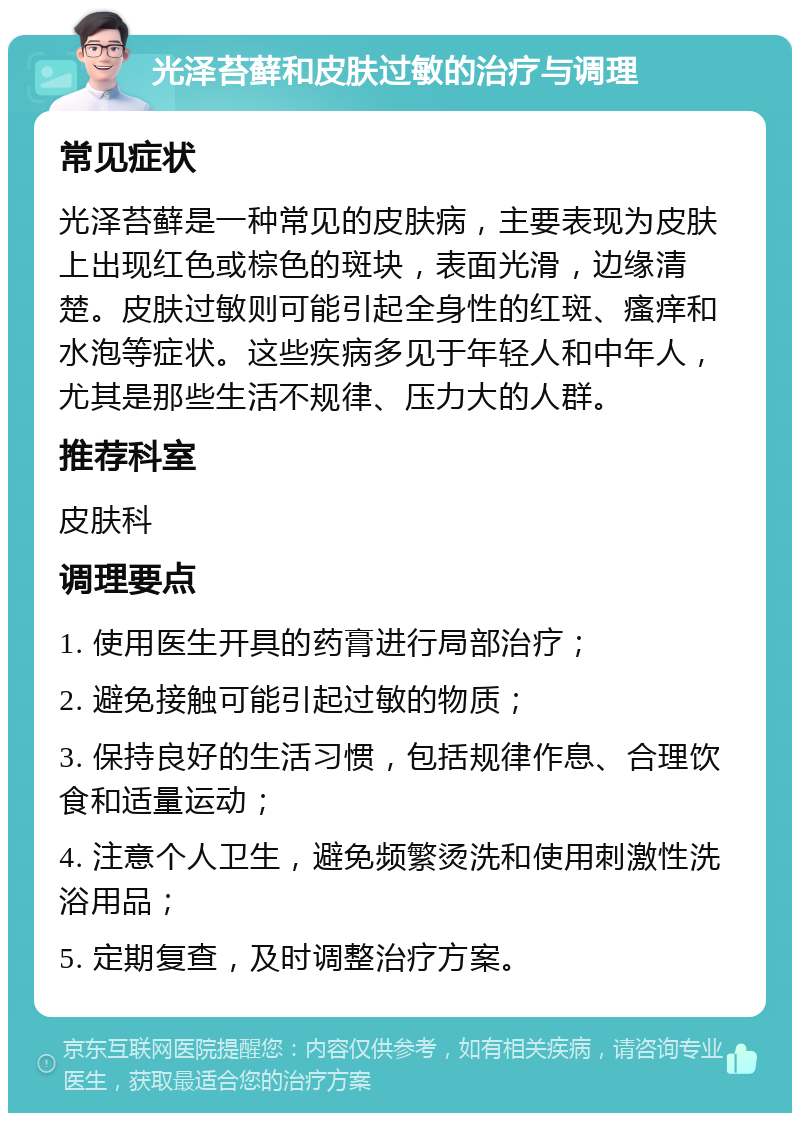 光泽苔藓和皮肤过敏的治疗与调理 常见症状 光泽苔藓是一种常见的皮肤病，主要表现为皮肤上出现红色或棕色的斑块，表面光滑，边缘清楚。皮肤过敏则可能引起全身性的红斑、瘙痒和水泡等症状。这些疾病多见于年轻人和中年人，尤其是那些生活不规律、压力大的人群。 推荐科室 皮肤科 调理要点 1. 使用医生开具的药膏进行局部治疗； 2. 避免接触可能引起过敏的物质； 3. 保持良好的生活习惯，包括规律作息、合理饮食和适量运动； 4. 注意个人卫生，避免频繁烫洗和使用刺激性洗浴用品； 5. 定期复查，及时调整治疗方案。