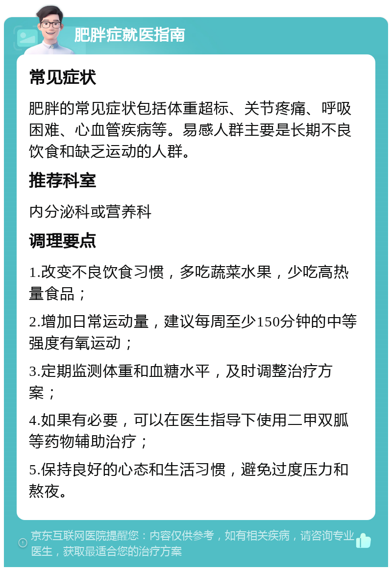 肥胖症就医指南 常见症状 肥胖的常见症状包括体重超标、关节疼痛、呼吸困难、心血管疾病等。易感人群主要是长期不良饮食和缺乏运动的人群。 推荐科室 内分泌科或营养科 调理要点 1.改变不良饮食习惯，多吃蔬菜水果，少吃高热量食品； 2.增加日常运动量，建议每周至少150分钟的中等强度有氧运动； 3.定期监测体重和血糖水平，及时调整治疗方案； 4.如果有必要，可以在医生指导下使用二甲双胍等药物辅助治疗； 5.保持良好的心态和生活习惯，避免过度压力和熬夜。