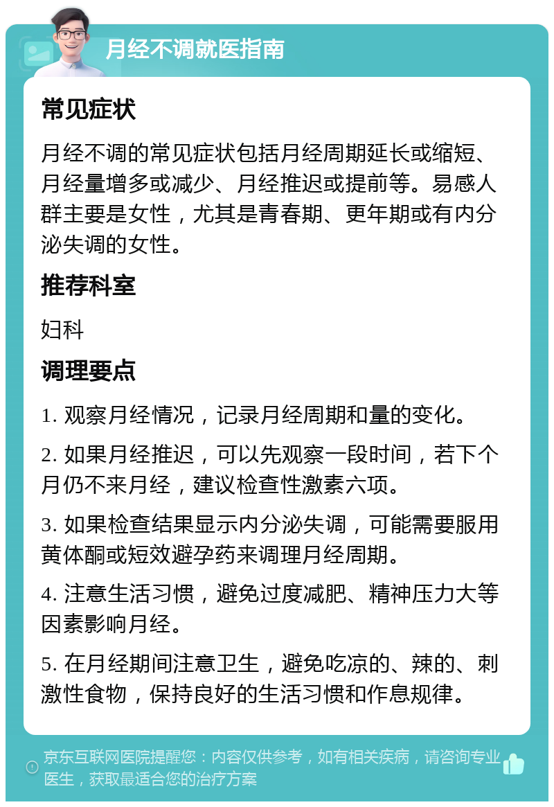 月经不调就医指南 常见症状 月经不调的常见症状包括月经周期延长或缩短、月经量增多或减少、月经推迟或提前等。易感人群主要是女性，尤其是青春期、更年期或有内分泌失调的女性。 推荐科室 妇科 调理要点 1. 观察月经情况，记录月经周期和量的变化。 2. 如果月经推迟，可以先观察一段时间，若下个月仍不来月经，建议检查性激素六项。 3. 如果检查结果显示内分泌失调，可能需要服用黄体酮或短效避孕药来调理月经周期。 4. 注意生活习惯，避免过度减肥、精神压力大等因素影响月经。 5. 在月经期间注意卫生，避免吃凉的、辣的、刺激性食物，保持良好的生活习惯和作息规律。