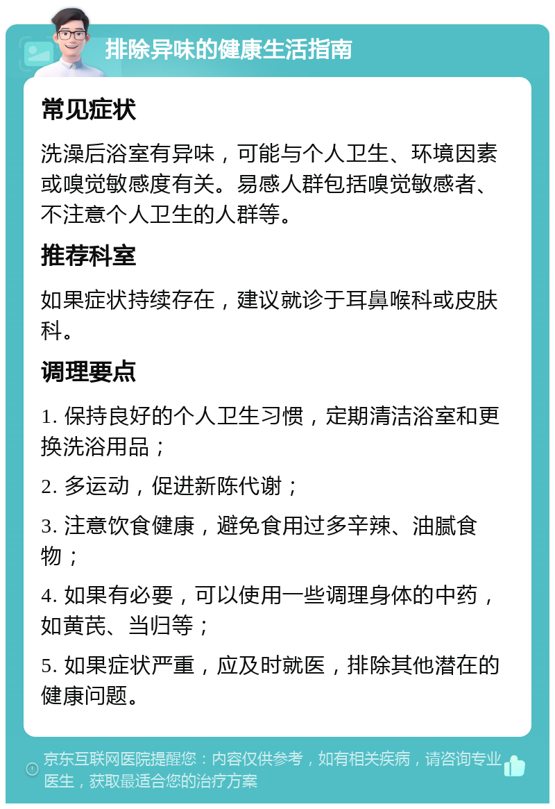 排除异味的健康生活指南 常见症状 洗澡后浴室有异味，可能与个人卫生、环境因素或嗅觉敏感度有关。易感人群包括嗅觉敏感者、不注意个人卫生的人群等。 推荐科室 如果症状持续存在，建议就诊于耳鼻喉科或皮肤科。 调理要点 1. 保持良好的个人卫生习惯，定期清洁浴室和更换洗浴用品； 2. 多运动，促进新陈代谢； 3. 注意饮食健康，避免食用过多辛辣、油腻食物； 4. 如果有必要，可以使用一些调理身体的中药，如黄芪、当归等； 5. 如果症状严重，应及时就医，排除其他潜在的健康问题。