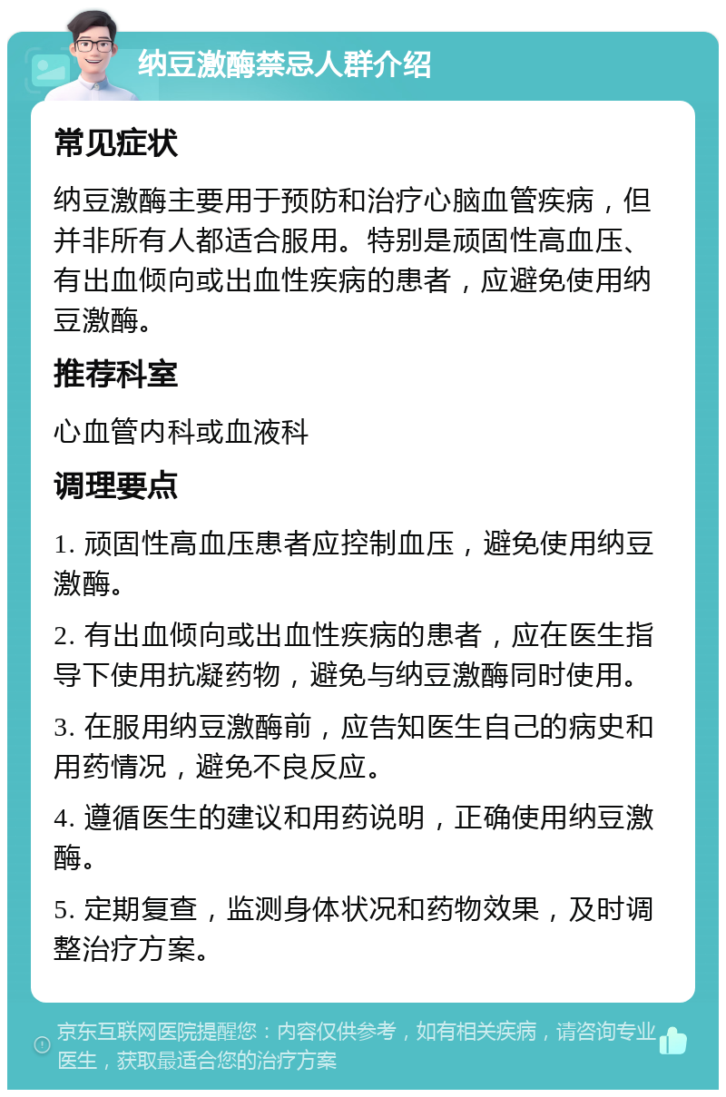 纳豆激酶禁忌人群介绍 常见症状 纳豆激酶主要用于预防和治疗心脑血管疾病，但并非所有人都适合服用。特别是顽固性高血压、有出血倾向或出血性疾病的患者，应避免使用纳豆激酶。 推荐科室 心血管内科或血液科 调理要点 1. 顽固性高血压患者应控制血压，避免使用纳豆激酶。 2. 有出血倾向或出血性疾病的患者，应在医生指导下使用抗凝药物，避免与纳豆激酶同时使用。 3. 在服用纳豆激酶前，应告知医生自己的病史和用药情况，避免不良反应。 4. 遵循医生的建议和用药说明，正确使用纳豆激酶。 5. 定期复查，监测身体状况和药物效果，及时调整治疗方案。