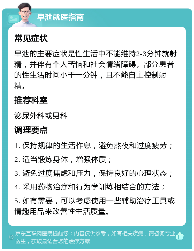 早泄就医指南 常见症状 早泄的主要症状是性生活中不能维持2-3分钟就射精，并伴有个人苦恼和社会情绪障碍。部分患者的性生活时间小于一分钟，且不能自主控制射精。 推荐科室 泌尿外科或男科 调理要点 1. 保持规律的生活作息，避免熬夜和过度疲劳； 2. 适当锻炼身体，增强体质； 3. 避免过度焦虑和压力，保持良好的心理状态； 4. 采用药物治疗和行为学训练相结合的方法； 5. 如有需要，可以考虑使用一些辅助治疗工具或情趣用品来改善性生活质量。