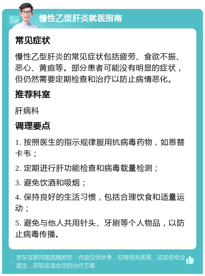 慢性乙型肝炎就医指南 常见症状 慢性乙型肝炎的常见症状包括疲劳、食欲不振、恶心、黄疸等。部分患者可能没有明显的症状，但仍然需要定期检查和治疗以防止病情恶化。 推荐科室 肝病科 调理要点 1. 按照医生的指示规律服用抗病毒药物，如恩替卡韦； 2. 定期进行肝功能检查和病毒载量检测； 3. 避免饮酒和吸烟； 4. 保持良好的生活习惯，包括合理饮食和适量运动； 5. 避免与他人共用针头、牙刷等个人物品，以防止病毒传播。