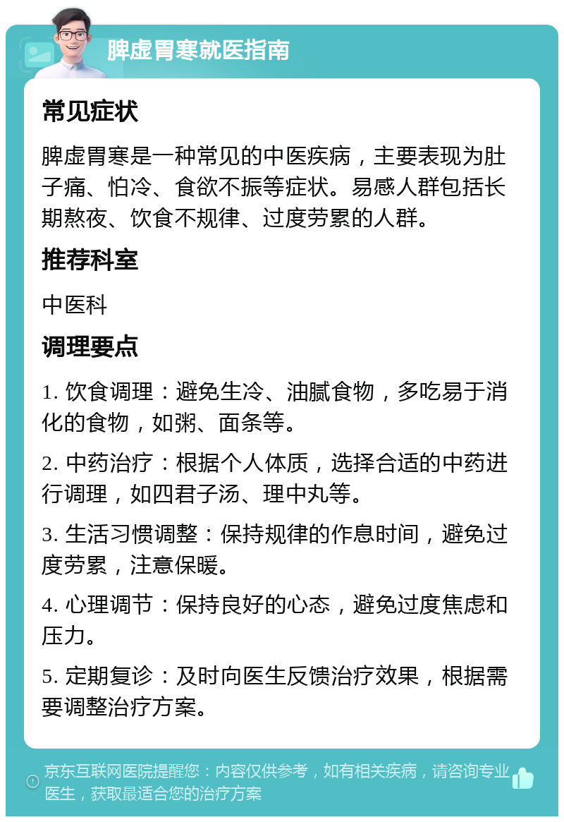 脾虚胃寒就医指南 常见症状 脾虚胃寒是一种常见的中医疾病，主要表现为肚子痛、怕冷、食欲不振等症状。易感人群包括长期熬夜、饮食不规律、过度劳累的人群。 推荐科室 中医科 调理要点 1. 饮食调理：避免生冷、油腻食物，多吃易于消化的食物，如粥、面条等。 2. 中药治疗：根据个人体质，选择合适的中药进行调理，如四君子汤、理中丸等。 3. 生活习惯调整：保持规律的作息时间，避免过度劳累，注意保暖。 4. 心理调节：保持良好的心态，避免过度焦虑和压力。 5. 定期复诊：及时向医生反馈治疗效果，根据需要调整治疗方案。