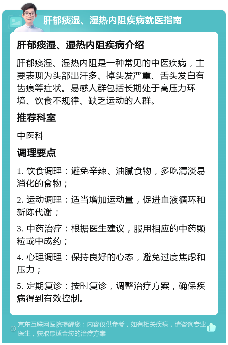 肝郁痰湿、湿热内阻疾病就医指南 肝郁痰湿、湿热内阻疾病介绍 肝郁痰湿、湿热内阻是一种常见的中医疾病，主要表现为头部出汗多、掉头发严重、舌头发白有齿痕等症状。易感人群包括长期处于高压力环境、饮食不规律、缺乏运动的人群。 推荐科室 中医科 调理要点 1. 饮食调理：避免辛辣、油腻食物，多吃清淡易消化的食物； 2. 运动调理：适当增加运动量，促进血液循环和新陈代谢； 3. 中药治疗：根据医生建议，服用相应的中药颗粒或中成药； 4. 心理调理：保持良好的心态，避免过度焦虑和压力； 5. 定期复诊：按时复诊，调整治疗方案，确保疾病得到有效控制。