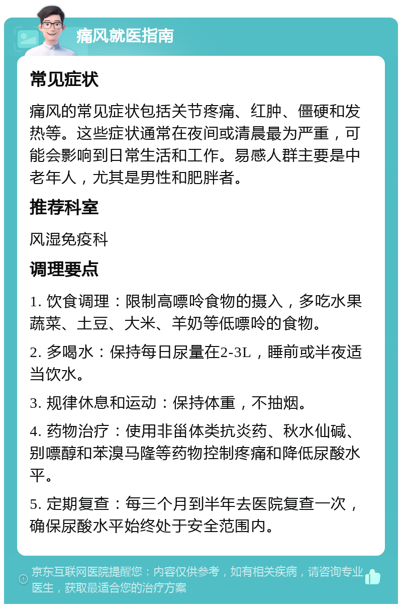 痛风就医指南 常见症状 痛风的常见症状包括关节疼痛、红肿、僵硬和发热等。这些症状通常在夜间或清晨最为严重，可能会影响到日常生活和工作。易感人群主要是中老年人，尤其是男性和肥胖者。 推荐科室 风湿免疫科 调理要点 1. 饮食调理：限制高嘌呤食物的摄入，多吃水果蔬菜、土豆、大米、羊奶等低嘌呤的食物。 2. 多喝水：保持每日尿量在2-3L，睡前或半夜适当饮水。 3. 规律休息和运动：保持体重，不抽烟。 4. 药物治疗：使用非甾体类抗炎药、秋水仙碱、别嘌醇和苯溴马隆等药物控制疼痛和降低尿酸水平。 5. 定期复查：每三个月到半年去医院复查一次，确保尿酸水平始终处于安全范围内。