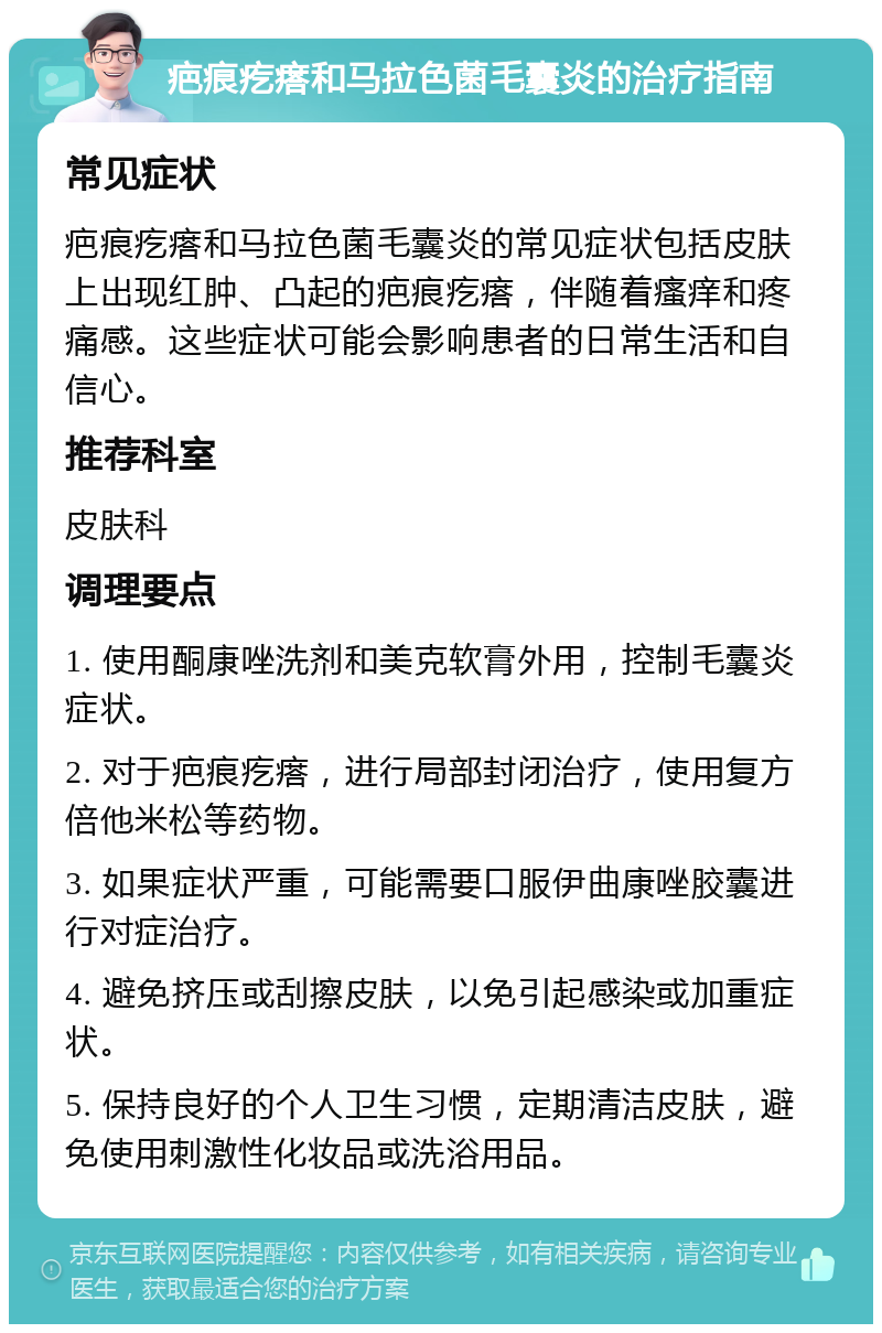 疤痕疙瘩和马拉色菌毛囊炎的治疗指南 常见症状 疤痕疙瘩和马拉色菌毛囊炎的常见症状包括皮肤上出现红肿、凸起的疤痕疙瘩，伴随着瘙痒和疼痛感。这些症状可能会影响患者的日常生活和自信心。 推荐科室 皮肤科 调理要点 1. 使用酮康唑洗剂和美克软膏外用，控制毛囊炎症状。 2. 对于疤痕疙瘩，进行局部封闭治疗，使用复方倍他米松等药物。 3. 如果症状严重，可能需要口服伊曲康唑胶囊进行对症治疗。 4. 避免挤压或刮擦皮肤，以免引起感染或加重症状。 5. 保持良好的个人卫生习惯，定期清洁皮肤，避免使用刺激性化妆品或洗浴用品。