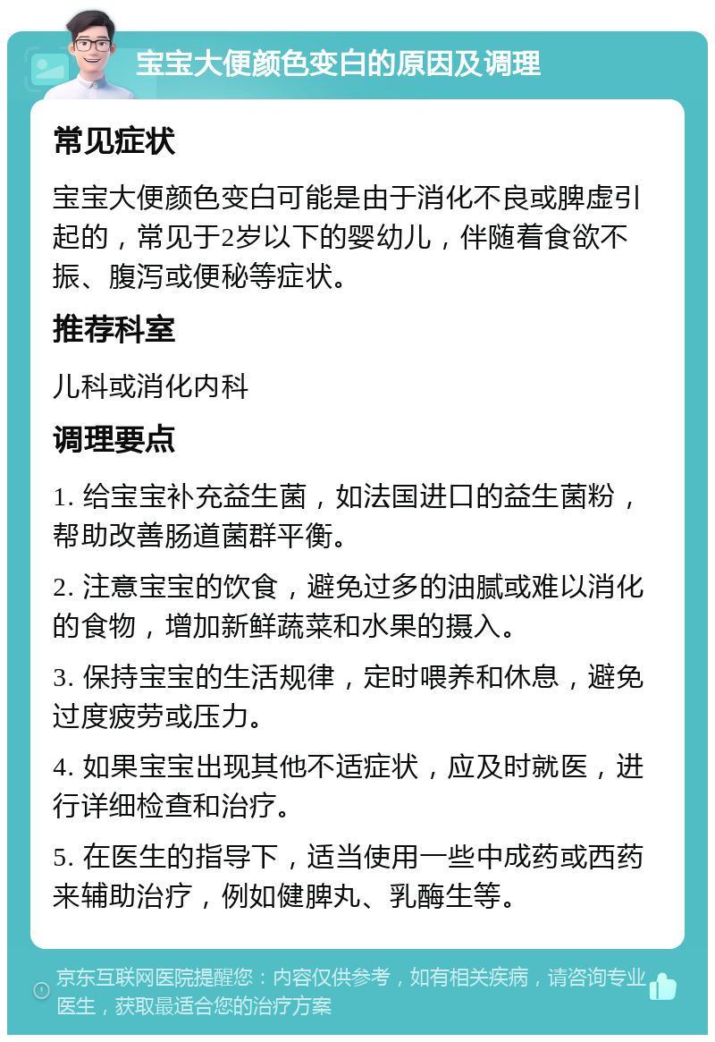 宝宝大便颜色变白的原因及调理 常见症状 宝宝大便颜色变白可能是由于消化不良或脾虚引起的，常见于2岁以下的婴幼儿，伴随着食欲不振、腹泻或便秘等症状。 推荐科室 儿科或消化内科 调理要点 1. 给宝宝补充益生菌，如法国进口的益生菌粉，帮助改善肠道菌群平衡。 2. 注意宝宝的饮食，避免过多的油腻或难以消化的食物，增加新鲜蔬菜和水果的摄入。 3. 保持宝宝的生活规律，定时喂养和休息，避免过度疲劳或压力。 4. 如果宝宝出现其他不适症状，应及时就医，进行详细检查和治疗。 5. 在医生的指导下，适当使用一些中成药或西药来辅助治疗，例如健脾丸、乳酶生等。